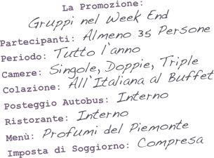 &#10;&#10;&#10;           La Promozione:      Gruppi nel Week End&#10;Partecipanti: Almeno 35 Persone&#10;Periodo: Tutto l’anno&#10;Camere: Singole, Doppie, Triple&#10;Colazione: All’Italiana al Buffet&#10;Posteggio Autobus: Interno&#10;Ristorante: Interno&#10;Menù: Profumi del Piemonte&#10;Imposta di Soggiorno: Compresa&#10;