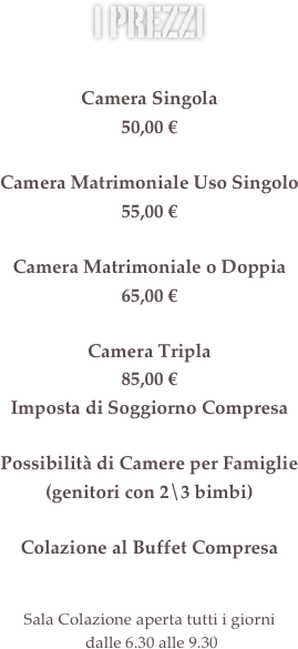 i prezzi &amp;#10;&amp;#10;Camera Singola&amp;#10;48,00 &euro;&amp;#10;&amp;#10;Camera Matrimoniale Uso Singolo&amp;#10;55,00 &euro;&amp;#10;&amp;#10;Camera Matrimoniale o Doppia&amp;#10;60,00 &euro;&amp;#10;&amp;#10;Possibilit&agrave; di Camere Triple e Camere per Famiglie (genitori con 2\3 bimbi)&amp;#10;&amp;#13;Colazione al Buffet Compresa&amp;#10;&amp;#13;Il ristorante &egrave; aperto dal luned&igrave; al gioved&igrave; &#8232;solo la sera dalle 19.30 alle 21.30&amp;#10;Sala Colazione aperta tutti i giorni&#8232; dalle 6.30 alle 9.30