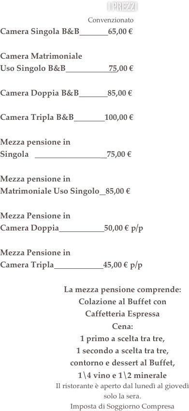 i prezzi &#10;                                                    Convenzionato            Listino&#10;Camera Singola B/B              58,00 €             70,00 €&#10;&#10;Camera Matrimoniale &#10;Uso Singolo B/B                     65,00 €             75.00 €&#10;&#10;Camera Doppia B&amp;B            70,00 €             80,00 €&#10;&#10;Camera Tripla B&amp;B               90,00 €            100,00 €&#10;&#13;Mezza pensione in &#10;Matrimoniale Uso Singolo   68,00 €            80,00 €&#10;&#10;Mezza Pensione in &#10;Camera Doppia                      48,00 € p/p     60,00 € p/p&#10;&#10;Mezza Pensione in &#10;Camera Tripla                        42,00 € p/p     55,00 € p/p&#10;&#10;La mezza pensione comprende:&#10;Colazione al Buffet con &#10;Caffetteria Espressa Servita&#10;Cena:&#10;1 primo a scelta tra tre, &#10;1 secondo a scelta tra tre, &#10;contorno e dessert al Buffet, &#10;1\4 vino e 1\2 minerale&#13;Il ristorante è aperto dal lunedì al giovedì  solo la sera.&#10;Imposta di Soggiorno Compresa