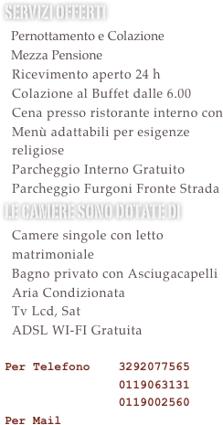 Servizi offerti&#10;  Pernottamento e Colazione&#10;  Mezza Pensione&#10;  Ricevimento aperto 24 h &#10;  Colazione al Buffet dalle 6.00&#10;  Utilizzo Palestra Gratuito&#10;  Cena presso ristorante interno con &#10;  Menù adattabili per esigenze&#10;  religiose&#10;  Parcheggio Interno Gratuito&#10;  Parcheggio Furgoni Gratuito&#10;le camere sono dotate di &#10;  Camere singole con letto   matrimoniale&#10;  Bagno privato con Asciugacapelli&#10;  Aria Condizionata&#10;  Tv Lcd, Sat&#10;  ADSL WI-FI Gratuita  &#10;Per Telefono    3292077565 &#10;                0119063131&#10;                0119002560&#10;Per Mail