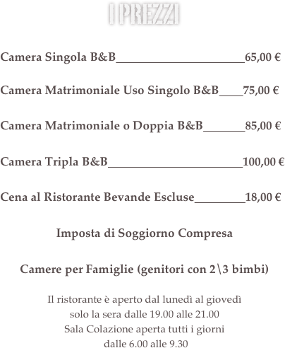 i prezzi &#10;&#10;Camera Singola B&amp;B                                           70,00 €&#10;&#10;Camera Matrimoniale Uso Singolo B&amp;B        75,00 €&#10;&#10;Camera Matrimoniale o Doppia B&amp;B              80,00 €            &#10;&#10;Camera Tripla B&amp;B                                             100,00 €&#10;&#13;Cena al Ristorante Bevande Escluse                 13,00 €&#10;&#10;Imposta di Soggiorno Compresa&#10;&#10;Camere per Famiglie (genitori con 2\3 bimbi)&#13;&#13;Il ristorante è aperto dal lunedì al giovedì  solo la sera dalle 19.30 alle 21.30&#10;Sala Colazione aperta tutti i giorni  dalle 6.30 alle 9.30