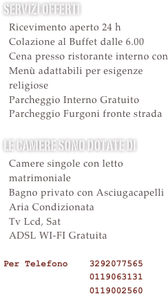 Servizi offerti&#10;  Ricevimento aperto 24 h &#10;  Colazione al Buffet dalle 6.30&#10;  Utilizzo Sauna e Palestra Gratuito&#10;  Cena presso ristorante interno con &#10;  Menù adattabili per esigenze&#10;  religiose&#10;  Parcheggio Interno Gratuito&#10;  Parcheggio Furgoni Gratuito &#10;le camere sono dotate di &#10;  Camere singole con letto   matrimoniale&#10;  Bagno privato con Asciugacapelli&#10;  Aria Condizionata&#10;  Tv Lcd, Sat e Mediaset Premium    Calcio Gratuite le partire di serie    A\B e Champions&#10;  ADSL WI-FI Gratuita  &#10;Per Telefono    3292077565 &#10;                0119063131&#10;                0119002560&#10;