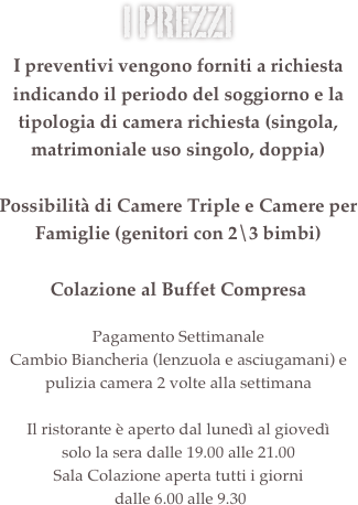 i prezzi &amp;#10;Camera Singola&amp;#10;900,00 &euro; al mese &amp;#10;&amp;#10;Camera Matrimoniale Uso Singolo&amp;#10;1050,00 &euro; al mese &amp;#10;&amp;#10;Camera Matrimoniale o Doppia&amp;#10;1200,00 &euro; al mese&amp;#10;&amp;#10;Possibilit&agrave; di Camere Triple e Camere per Famiglie (genitori con 2\3 bimbi)&amp;#10;&amp;#13;Colazione al Buffet Compresa&amp;#10;&amp;#10;Pagamento Settimanale&amp;#10;Cambio Biancheria (lenzuola e asciugamani) e pulizia camera 2 volte alla settimana&amp;#10;&amp;#13;Il ristorante &egrave; aperto dal luned&igrave; al gioved&igrave; &#8232;solo la sera dalle 19.30 alle 21.30&amp;#10;Sala Colazione aperta tutti i giorni&#8232; dalle 6.30 alle 9.30