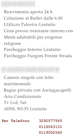 Servizi offerti&#10;  Ricevimento aperto 24 h &#10;  Colazione al Buffet dalle 6.30&#10;  Utilizzo Sauna e Palestra Gratuito&#10;  Cena presso ristorante interno con &#10;  Menù adattabili per esigenze&#10;  religiose&#10;  Parcheggio Interno Gratuito&#10;  Parcheggio Furgoni Gratuito &#10;le camere sono dotate di &#10;  Camere singole con letto   matrimoniale&#10;  Bagno privato con Asciugacapelli&#10;  Aria Condizionata&#10;  Tv Lcd, Sat e Mediaset Premium    Calcio Gratuite le partire di serie    A\B e Champions&#10;  ADSL WI-FI Gratuita  &#10;Per Telefono    3292077565 &#10;                0119063131&#10;                0119002560&#10;
