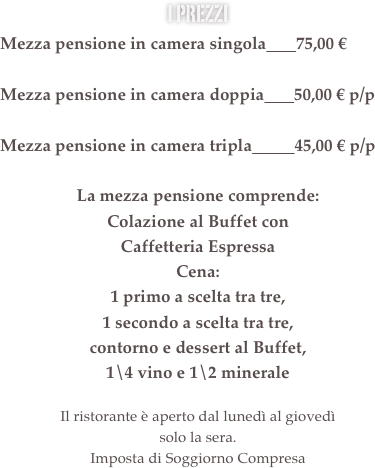 i prezzi&#10;Mezza pensione in camera singola       68,00 €&#10;&#13;Mezza pensione in camera doppia       48,00 € p/p&#13;&#10;Mezza pensione in camera tripla          42,00 € p/p&#10;&#10;La mezza pensione comprende:&#10;Colazione al Buffet con &#10;Caffetteria Espressa Servita&#10;Cena:&#10;1 primo a scelta tra tre, &#10;1 secondo a scelta tra tre, &#10;contorno e dessert al Buffet, &#10;1\4 vino e 1\2 minerale&#10;&#13;Il ristorante è aperto dal lunedì al giovedì  solo la sera.&#10;Imposta di Soggiorno Compresa