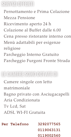 Servizi offerti&#10;  Pernottamento e Prima Colazione&#10;  Mezza Pensione&#10;  Ricevimento aperto 24 h &#10;  Colazione al Buffet dalle 6.30&#10;  Utilizzo Sauna e Palestra Gratuito&#10;  Cena presso ristorante interno con &#10;  Menù adattabili per esigenze&#10;  religiose&#10;  Parcheggio Interno Gratuito&#10;  Parcheggio Furgoni Gratuito &#10;le camere sono dotate di &#10;  Camere singole con letto   matrimoniale&#10;  Bagno privato con Asciugacapelli&#10;  Aria Condizionata&#10;  Tv Lcd, Sat e Mediaset Premium   Calcio Gratuite le partire di serie    A\B e Champions&#10;  ADSL WI-FI Gratuita  &#10;Per Telefono    3292077565 &#10;                0119063131&#10;                0119002560&#10;