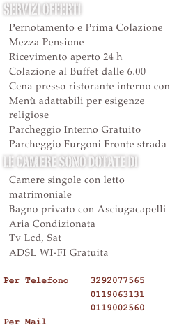 Servizi offerti&#10;  Pernotamento e Prima Colazione&#10;  Mezza Pensione&#10;  Ricevimento aperto 24 h &#10;  Colazione al Buffet dalle 6.00&#10;  Utilizzo Palestra Gratuito&#10;  Cena presso ristorante interno con &#10;  Menù adattabili per esigenze&#10;  religiose&#10;  Parcheggio Interno Gratuito&#10;  Parcheggio Furgoni Gratuito&#10;le camere sono dotate di &#10;  Camere singole con letto   matrimoniale &#10;  Bagno privato con Asciugacapelli&#10;  Aria Condizionata&#10;  Tv Lcd, Sat&#10;  ADSL WI-FI Gratuita  &#10;Per Telefono    3292077565 &#10;                0119063131&#10;                0119002560 &#10;Per Mail 