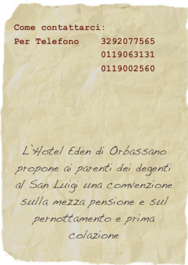 Come contattarci:&#10;Per Telefono    3292077565 &#10;                0119063131&#10;                0119002560&#10;&#10;&#10;&#10;&#10;&#10;L’Hotel Eden di Orbassano propone ai parenti dei degenti al San Luigi una convenzione sulla mezza pensione e sul pernottamento e prima colazione